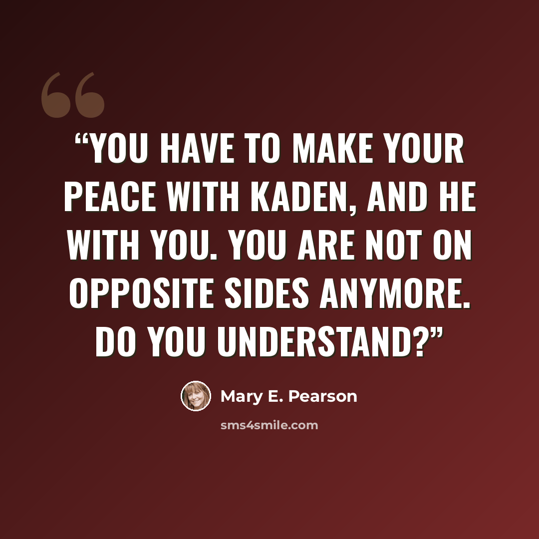 “You have to make your peace with Kaden, and he with you. You are not on opposite sides anymore. Do you understand?” quote by Mary E. Pearson