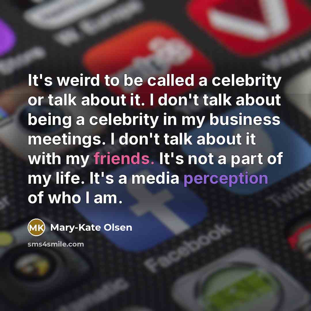 “It's weird to be called a celebrity or talk about it. I don't talk about being a celebrity in my business meetings. I don't talk about it with my friends. It's not a part of my life. It's a media perception of who I am.” quote by Mary-Kate Olsen