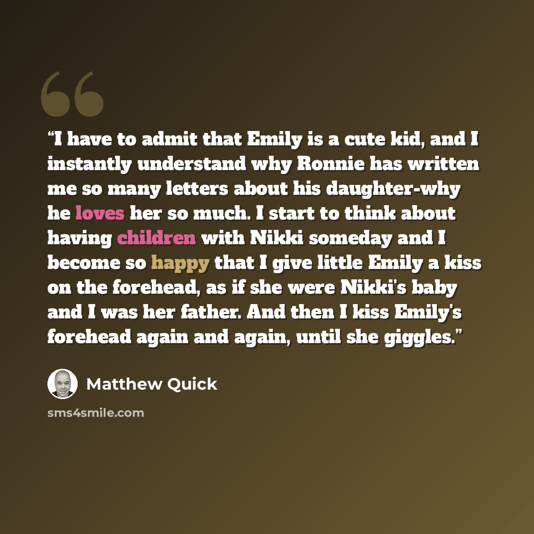 “I have to admit that Emily is a cute kid, and I instantly understand why Ronnie has written me so many letters about his daughter-why he loves her so much. I start to think about having children with Nikki someday and I become so happy that I give little Emily a kiss on the forehead, as if she…” quote by Matthew Quick