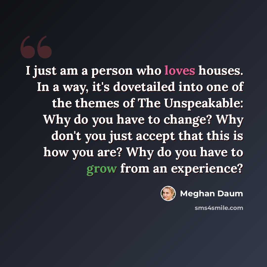 “I just am a person who loves houses. In a way, it's dovetailed into one of the themes of The Unspeakable: Why do you have to change? Why don't you just accept that this is how you are? Why do you have to grow from an experience?” quote by Meghan Daum