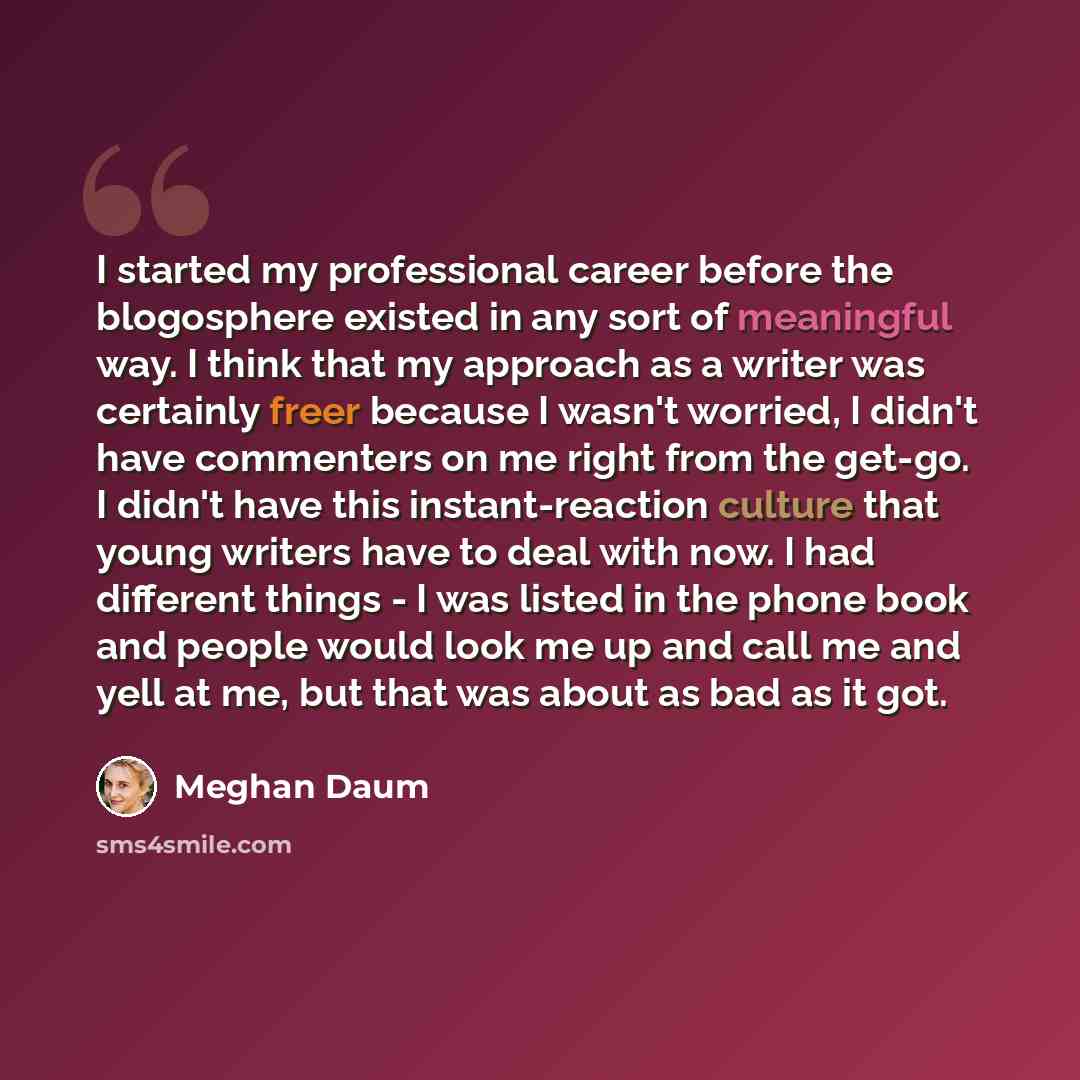 “I started my professional career before the blogosphere existed in any sort of meaningful way. I think that my approach as a writer was certainly freer because I wasn't worried, I didn't have commenters on me right from the get-go. I didn't have this instant-reaction culture that young writers…” quote by Meghan Daum