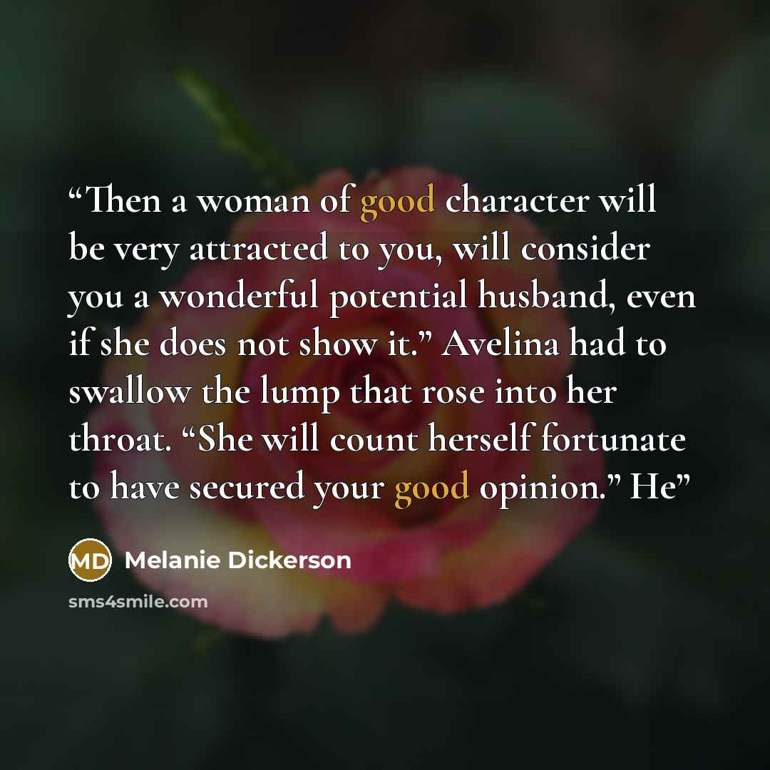 “Then a woman of good character will be very attracted to you, will consider you a wonderful potential husband, even if she does not show it.” Avelina had to swallow the lump that rose into her throat. “She will count herself fortunate to have secured your good opinion.” He” quote by Melanie Dickerson