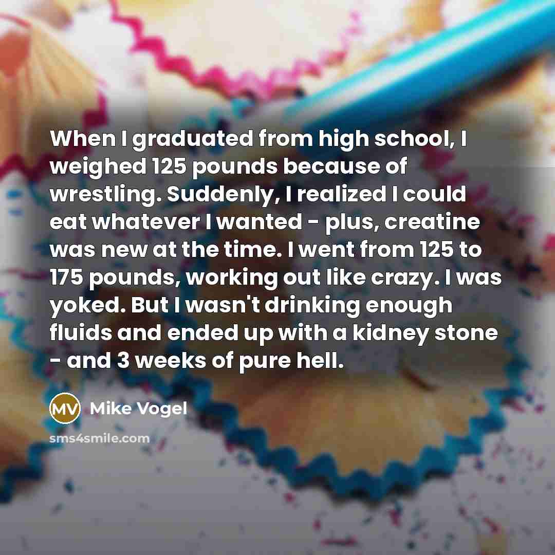 “When I graduated from high school, I weighed 125 pounds because of wrestling. Suddenly, I realized I could eat whatever I wanted - plus, creatine was new at the time. I went from 125 to 175 pounds, working out like crazy. I was yoked. But I wasn't drinking enough fluids and ended up with a kidney…” quote by Mike Vogel