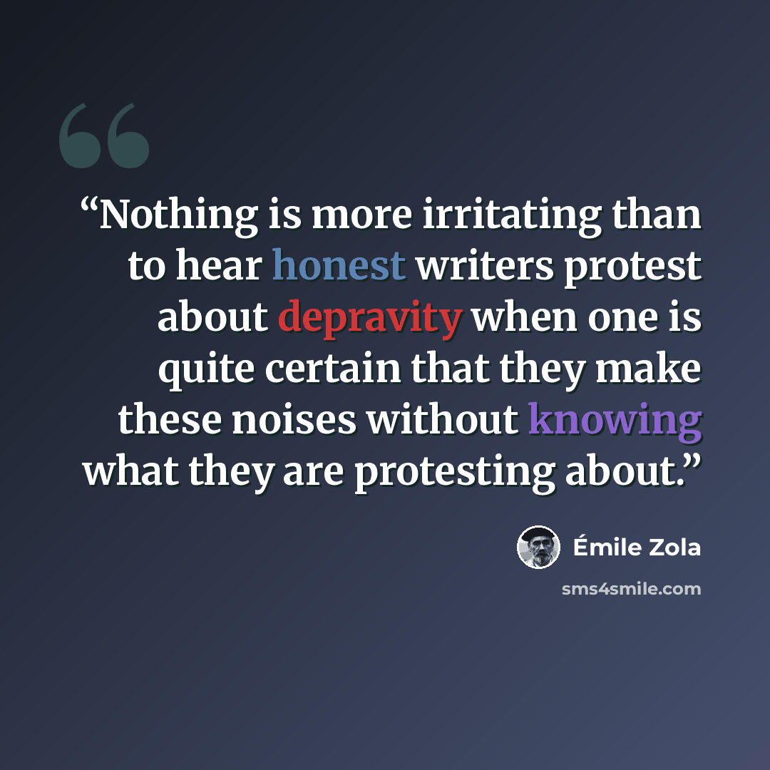 “Nothing is more irritating than to hear honest writers protest about depravity when one is quite certain that they make these noises without knowing what they are protesting about.” quote by Émile Zola