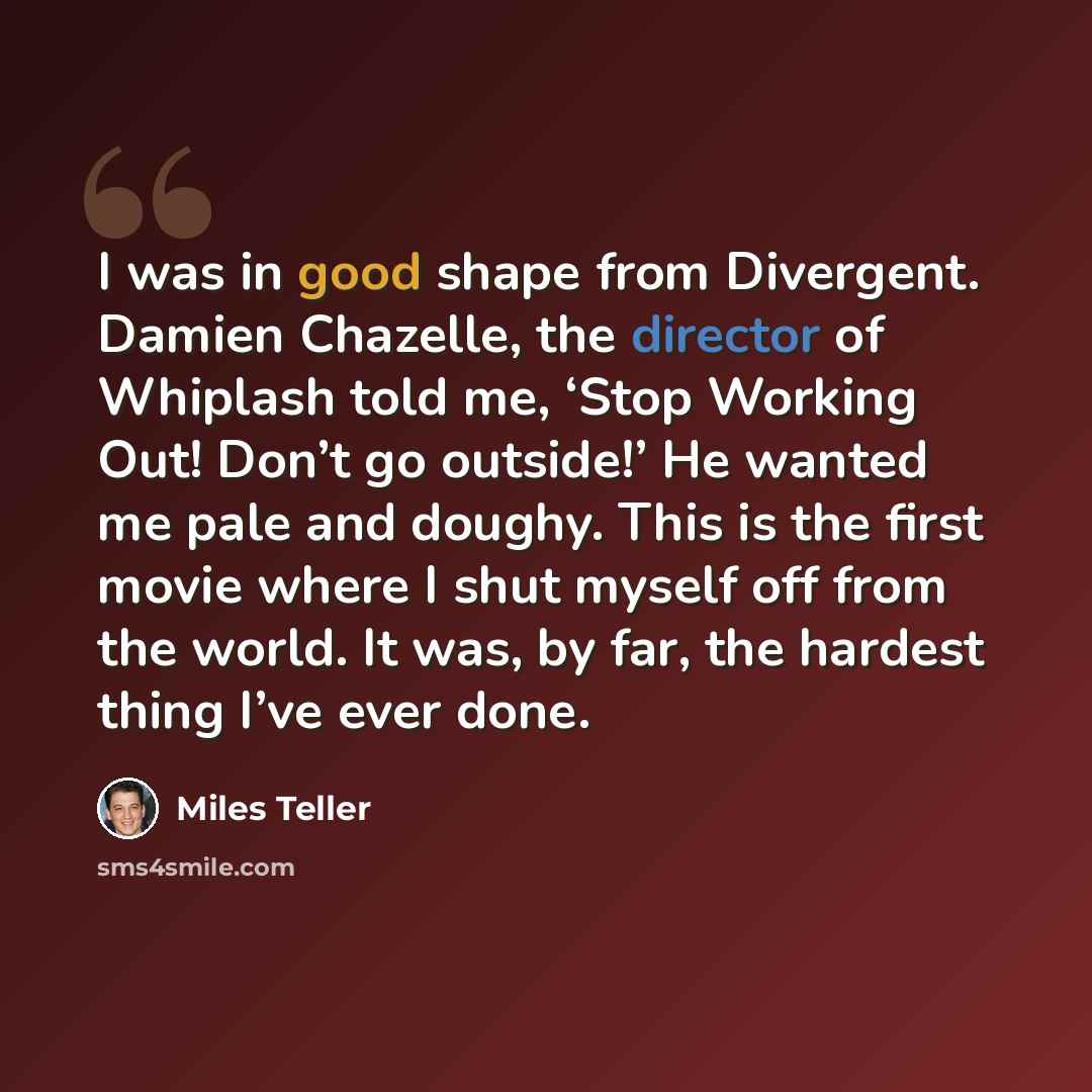 “I was in good shape from Divergent. Damien Chazelle, the director of Whiplash told me, ‘Stop Working Out! Don’t go outside!’ He wanted me pale and doughy. This is the first movie where I shut myself off from the world. It was, by far, the hardest thing I’ve ever done.” quote by Miles Teller