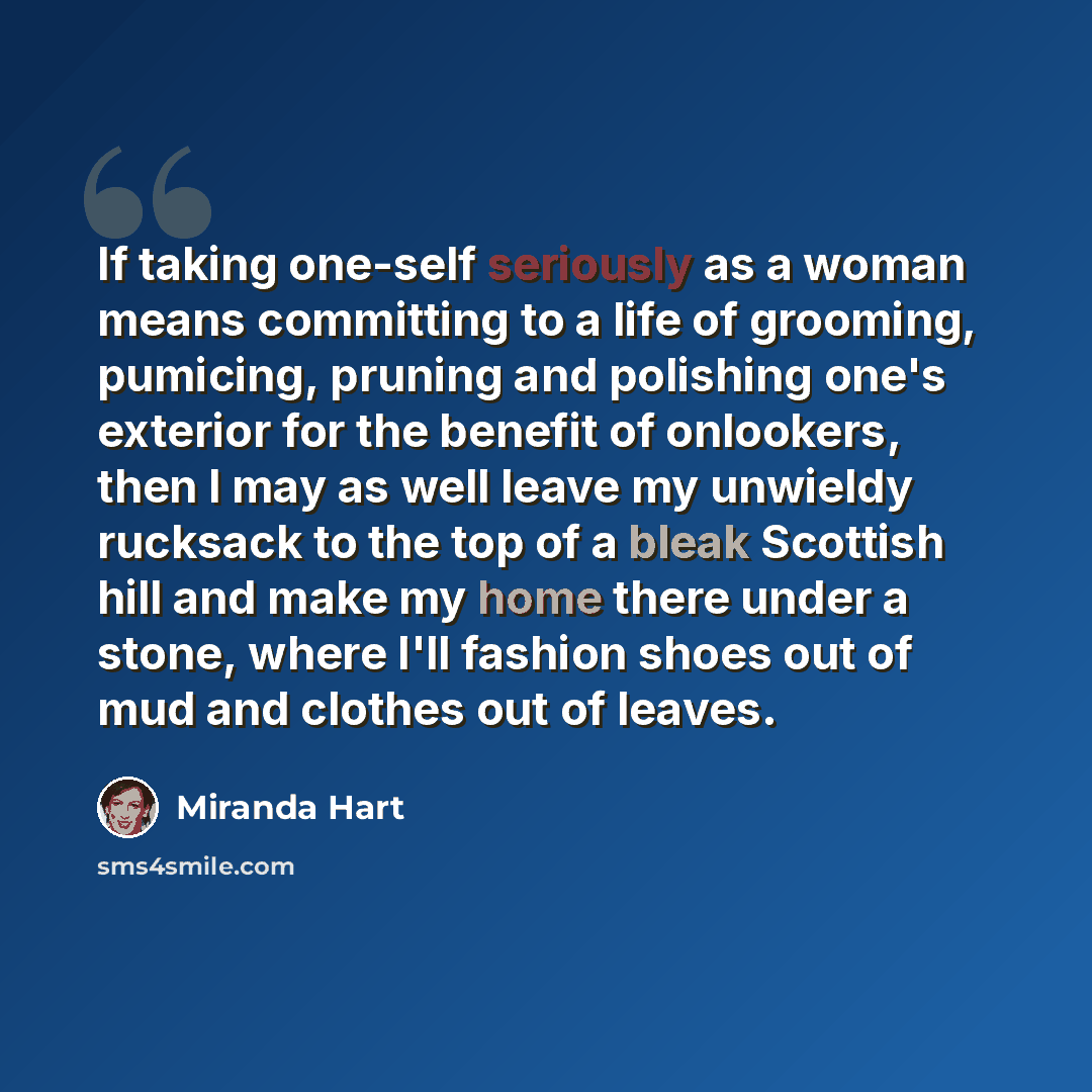 “If taking one-self seriously as a woman means committing to a life of grooming, pumicing, pruning and polishing one's exterior for the benefit of onlookers, then I may as well leave my unwieldy rucksack to the top of a bleak Scottish hill and make my home there under a stone, where I'll fashion…” quote by Miranda Hart