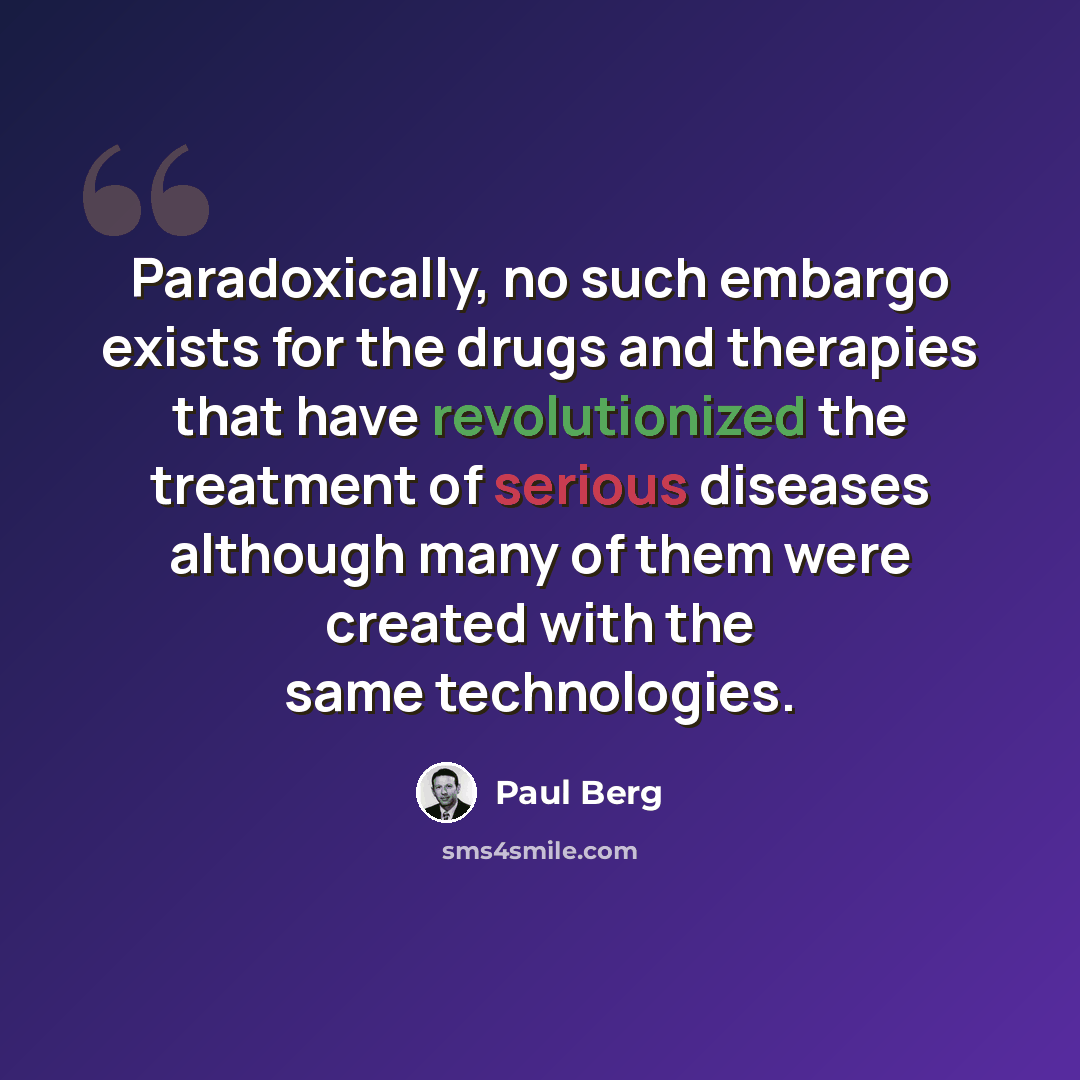 “Paradoxically, no such embargo exists for the drugs and therapies that have revolutionized the treatment of serious diseases although many of them were created with the same technologies.” quote by Paul Berg
