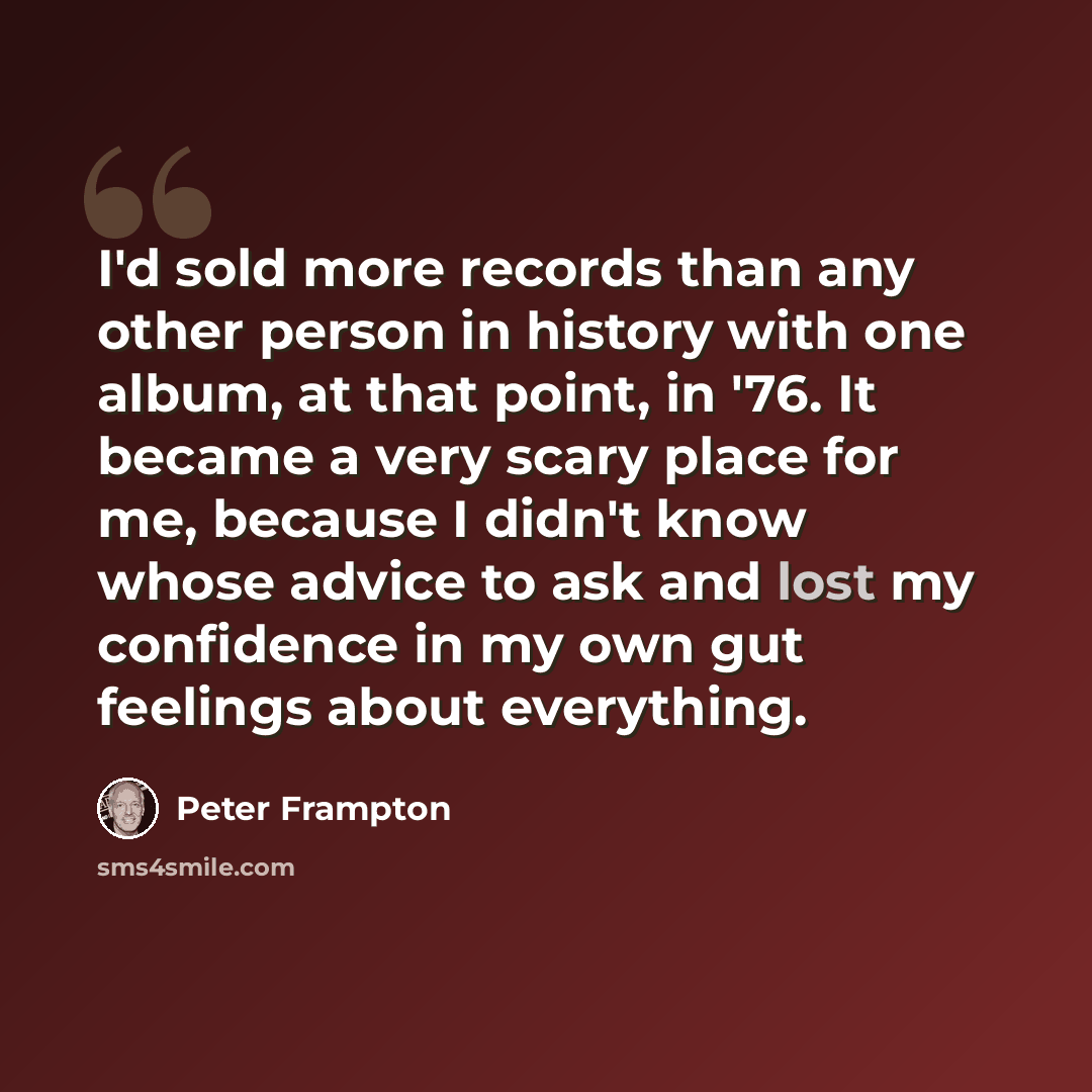 “I'd sold more records than any other person in history with one album, at that point, in '76. It became a very scary place for me, because I didn't know whose advice to ask and lost my confidence in my own gut feelings about everything.” quote by Peter Frampton