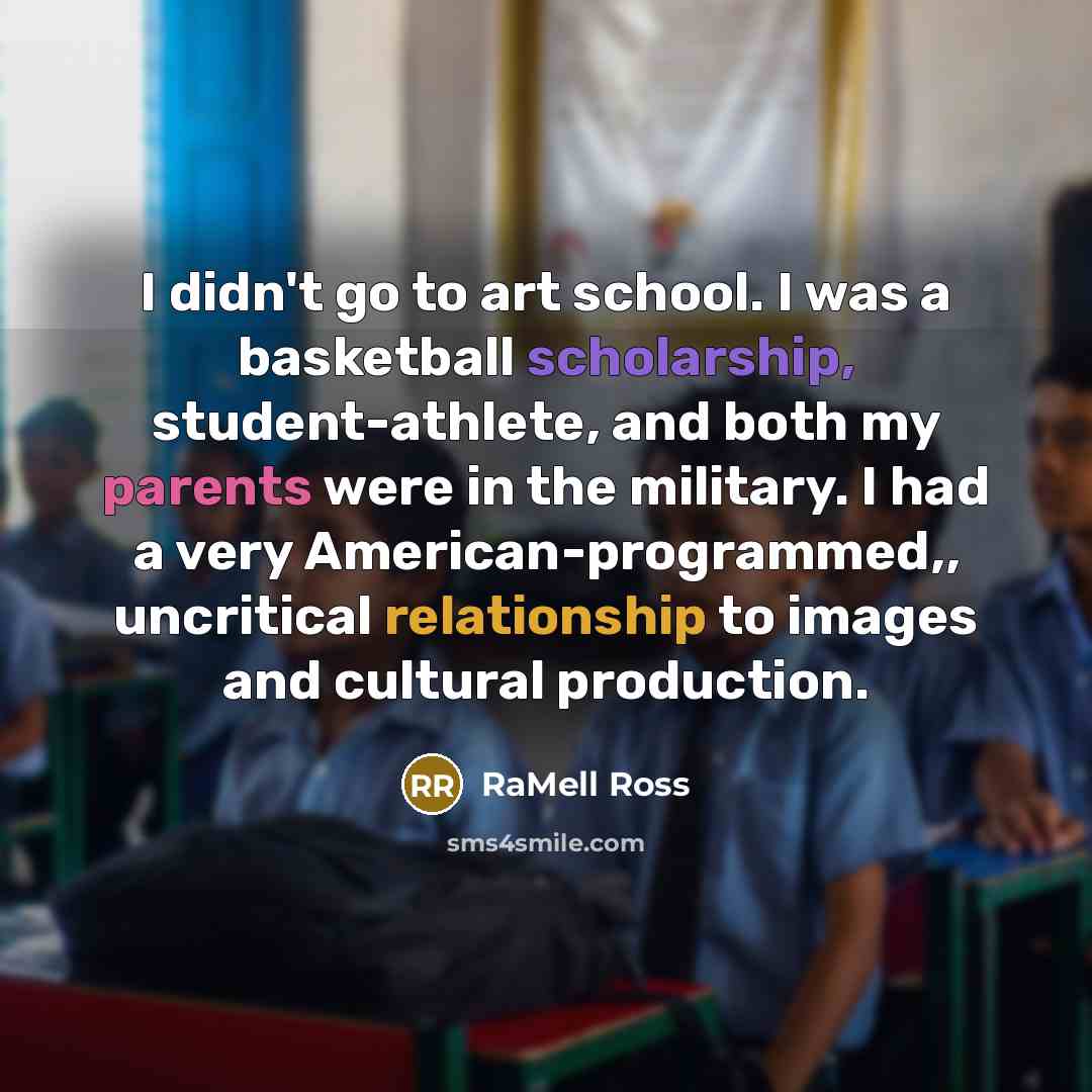 “I didn't go to art school. I was a basketball scholarship, student-athlete, and both my parents were in the military. I had a very American-programmed,, uncritical relationship to images and cultural production.” quote by RaMell Ross