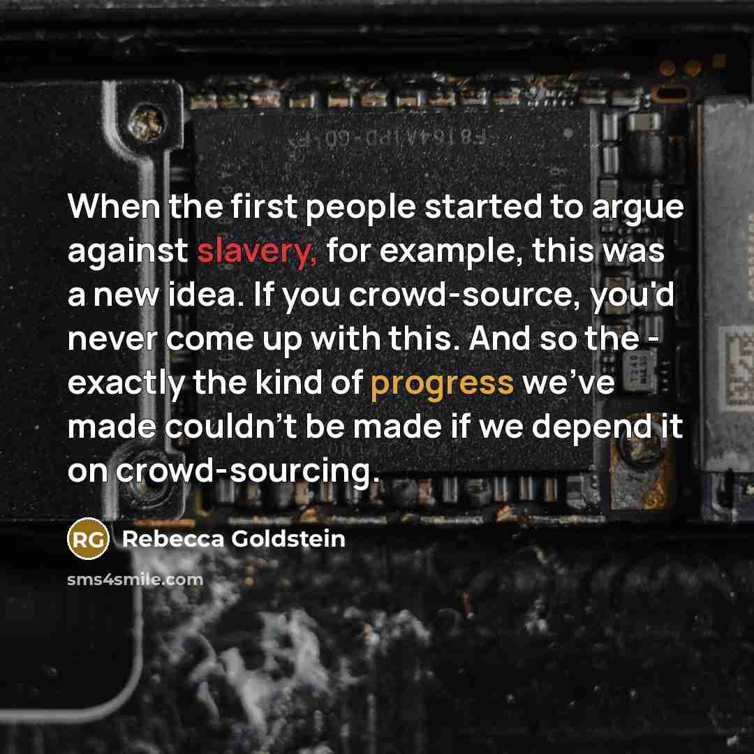 “When the first people started to argue against slavery, for example, this was a new idea. If you crowd-source, you'd never come up with this. And so the - exactly the kind of progress we've made couldn't be made if we depend it on crowd-sourcing.” quote by Rebecca Goldstein
