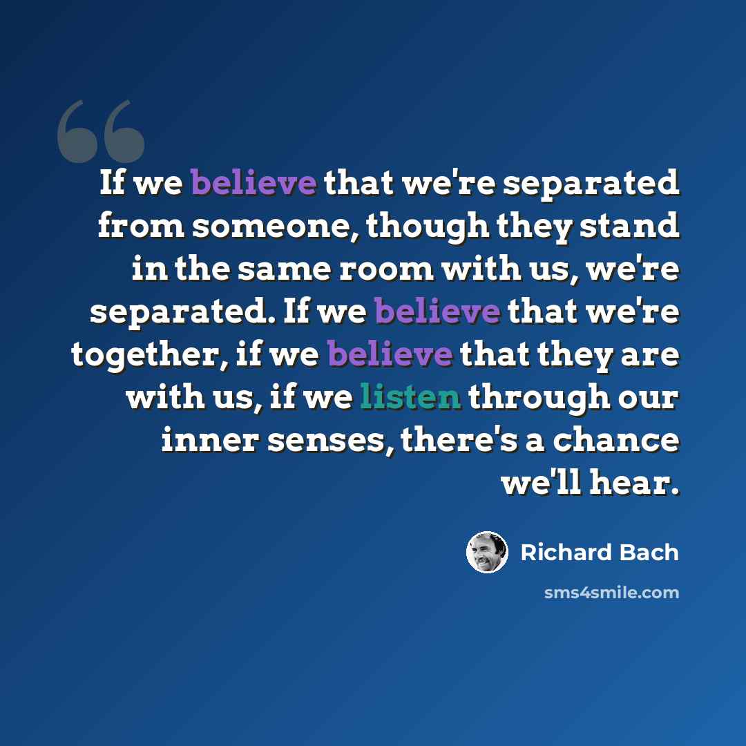 “If we believe that we're separated from someone, though they stand in the same room with us, we're separated. If we believe that we're together, if we believe that they are with us, if we listen through our inner senses, there's a chance we'll hear.” quote by Richard Bach