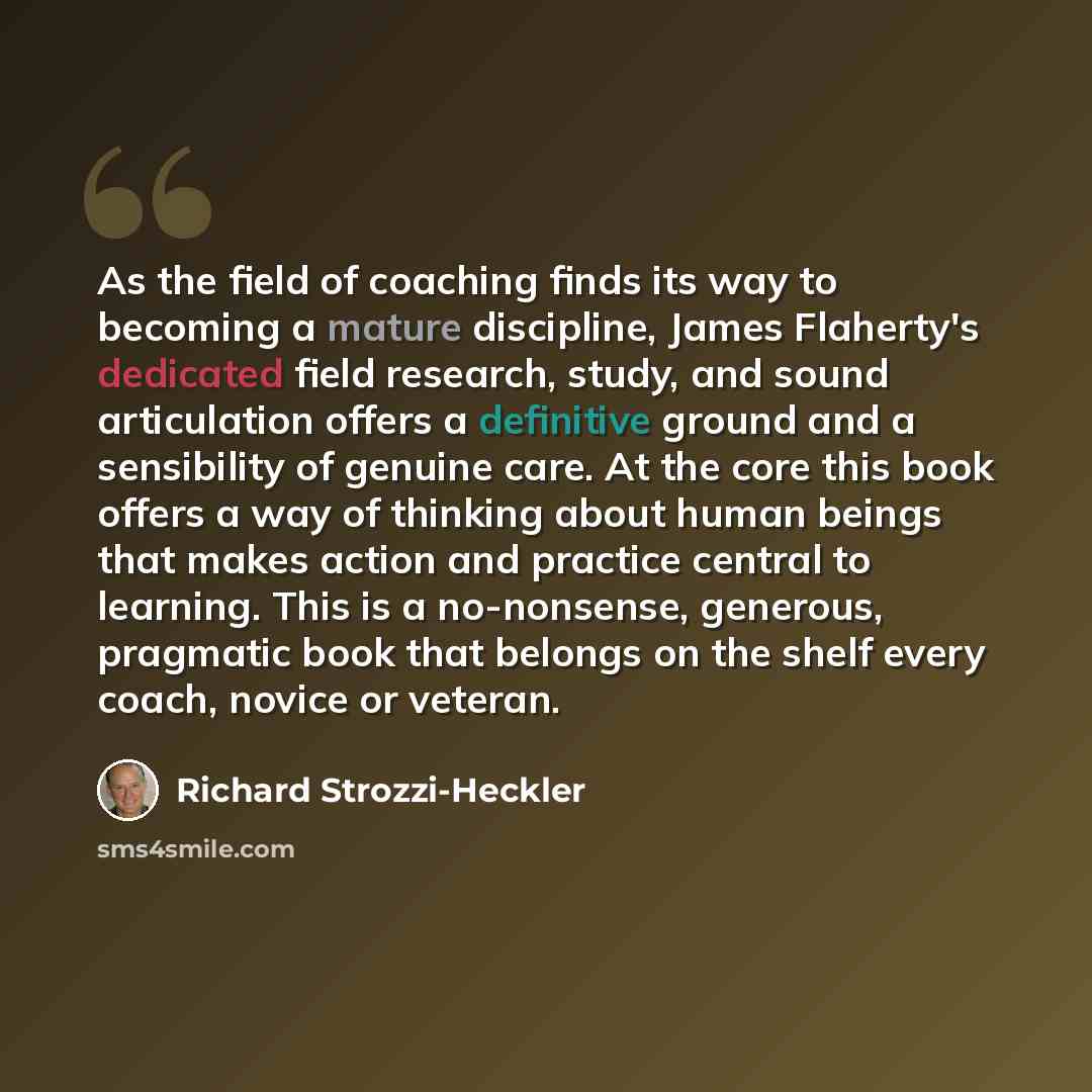 “As the field of coaching finds its way to becoming a mature discipline, James Flaherty's dedicated field research, study, and sound articulation offers a definitive ground and a sensibility of genuine care. At the core this book offers a way of thinking about human beings that makes action and…” quote by Richard Strozzi-Heckler