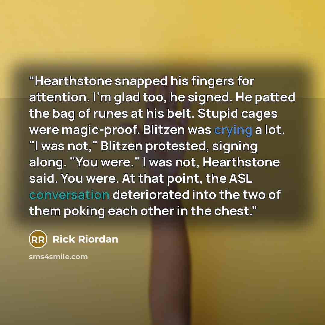 “Hearthstone snapped his fingers for attention. I'm glad too, he signed. He patted the bag of runes at his belt. Stupid cages were magic-proof. Blitzen was crying a lot. "I was not," Blitzen protested, signing along. "You were." I was not, Hearthstone said. You were. At that point, the ASL…” quote by Rick Riordan