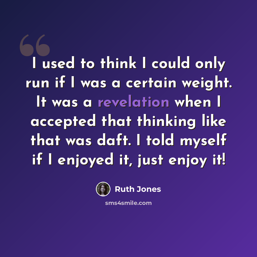 “I used to think I could only run if I was a certain weight. It was a revelation when I accepted that thinking like that was daft. I told myself if I enjoyed it, just enjoy it!” quote by Ruth Jones