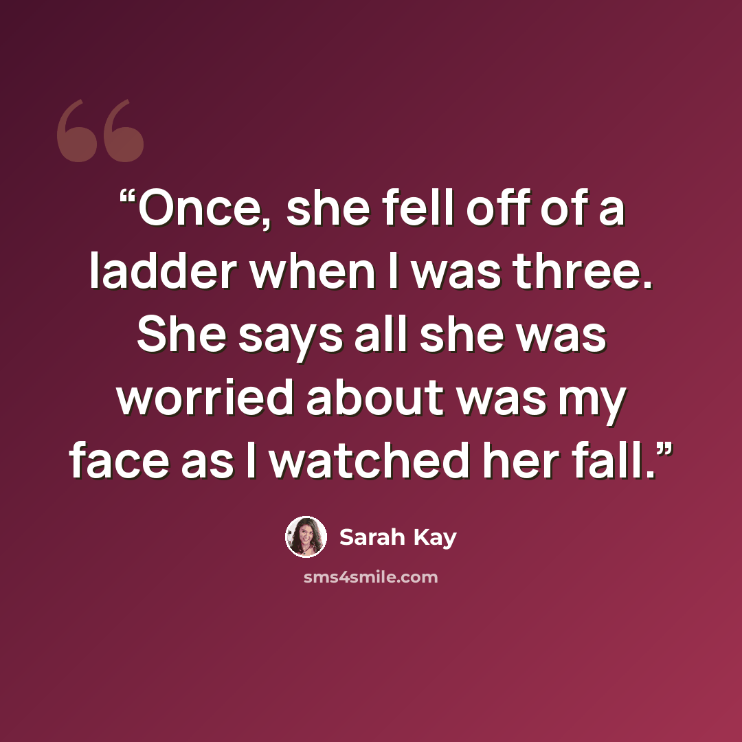 “Once, she fell off of a ladder when I was three. She says all she was worried about was my face as I watched her fall.” quote by Sarah Kay