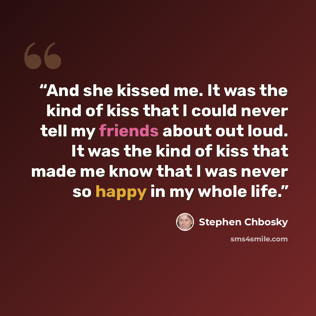 “And she kissed me. It was the kind of kiss that I could never tell my friends about out loud. It was the kind of kiss that made me know that I was never so happy in my whole life.” quote by Stephen Chbosky