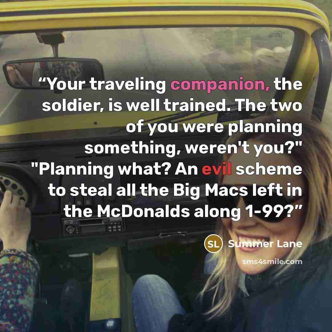 “Your traveling companion, the soldier, is well trained. The two of you were planning something, weren't you?" "Planning what? An evil scheme to steal all the Big Macs left in the McDonalds along 1-99?” quote by Summer Lane