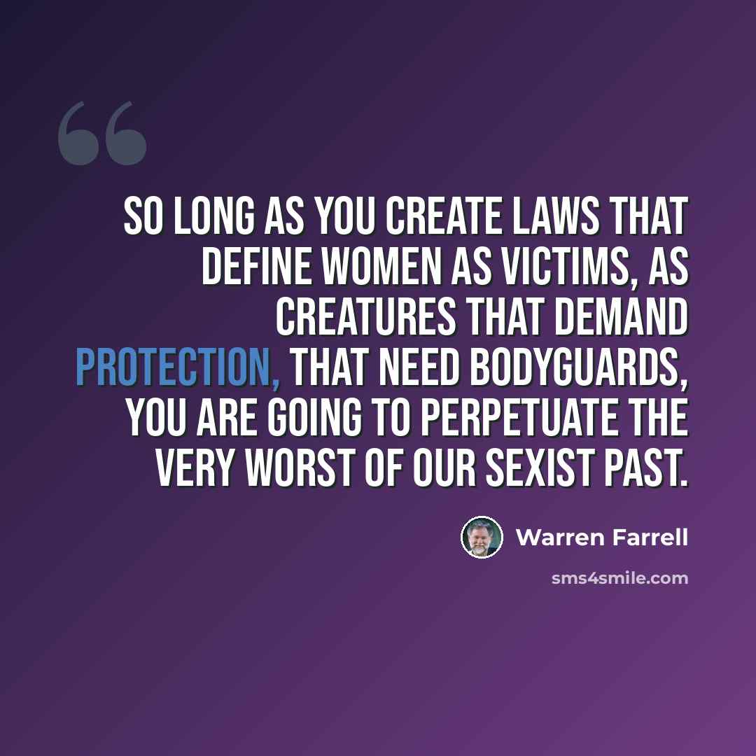 “So long as you create laws that define women as victims, as creatures that demand protection, that need bodyguards, you are going to perpetuate the very worst of our sexist past.” quote by Warren Farrell