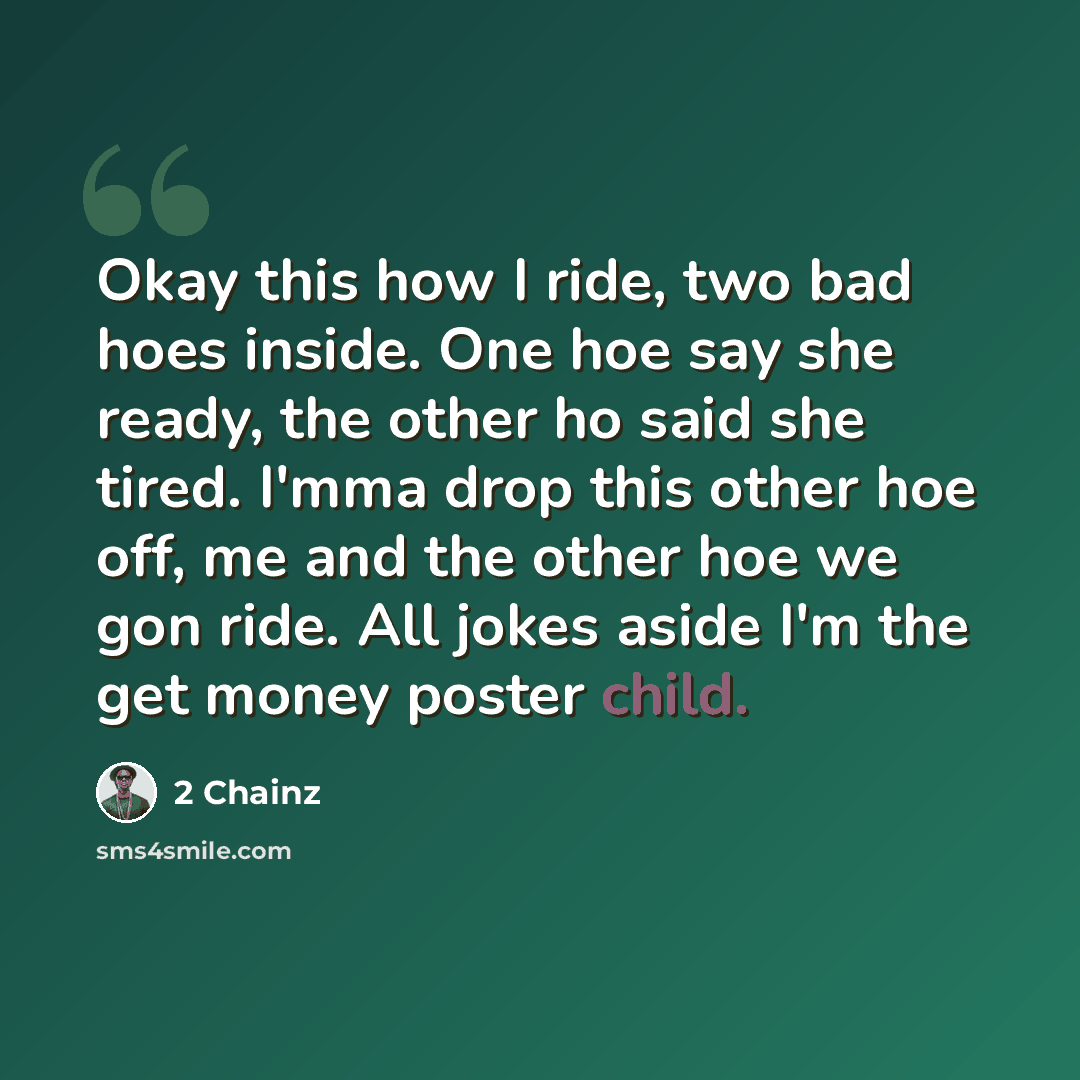 “Okay this how I ride, two bad hoes inside. One hoe say she ready, the other ho said she tired. I'mma drop this other hoe off, me and the other hoe we gon ride. All jokes aside I'm the get money poster child.” quote by 2 Chainz