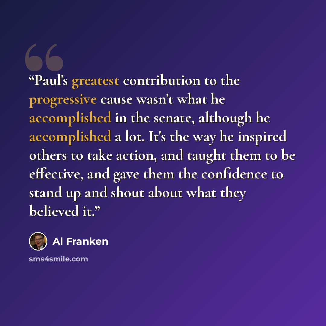 “Paul's greatest contribution to the progressive cause wasn't what he accomplished in the senate, although he accomplished a lot. It's the way he inspired others to take action, and taught them to be effective, and gave them the confidence to stand up and shout about what they believed it.” quote by Al Franken
