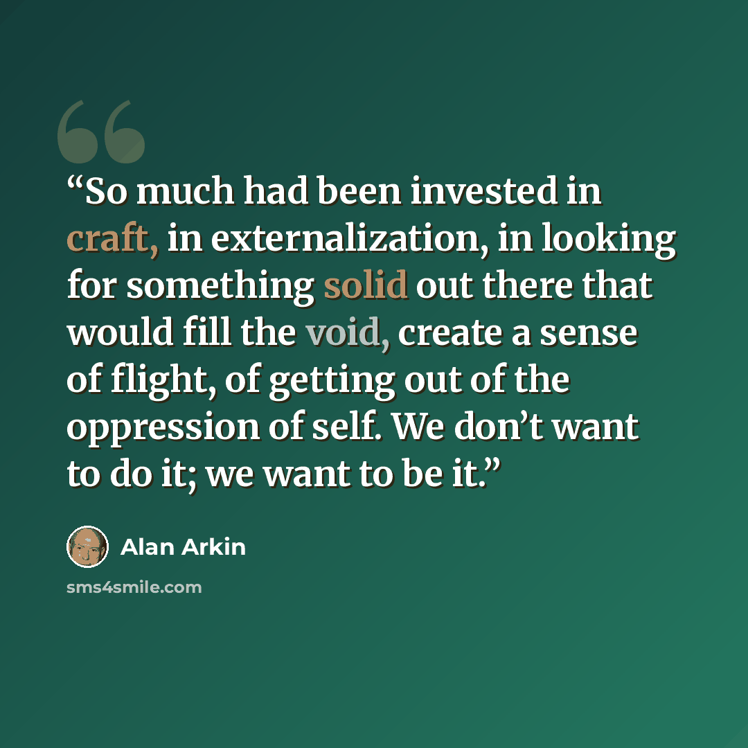 “So much had been invested in craft, in externalization, in looking for something solid out there that would fill the void, create a sense of flight, of getting out of the oppression of self. We don’t want to do it; we want to be it.” quote by Alan Arkin