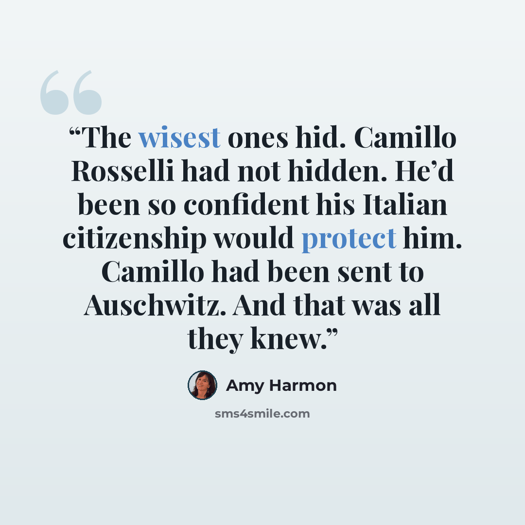 “The wisest ones hid. Camillo Rosselli had not hidden. He’d been so confident his Italian citizenship would protect him. Camillo had been sent to Auschwitz. And that was all they knew.” quote by Amy Harmon