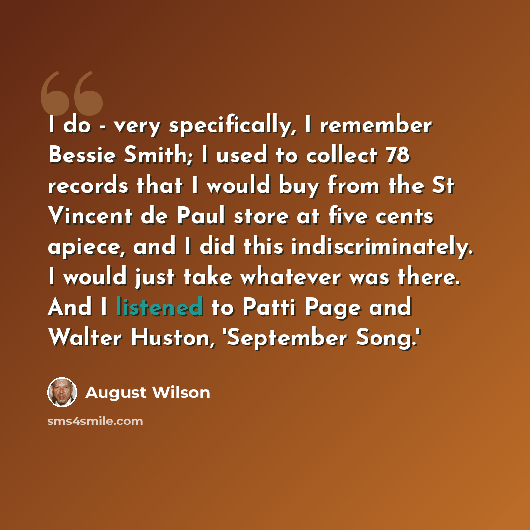 “I do - very specifically, I remember Bessie Smith; I used to collect 78 records that I would buy from the St Vincent de Paul store at five cents apiece, and I did this indiscriminately. I would just take whatever was there. And I listened to Patti Page and Walter Huston, 'September Song.'” quote by August Wilson