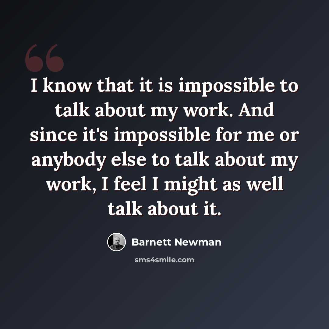 “I know that it is impossible to talk about my work. And since it's impossible for me or anybody else to talk about my work, I feel I might as well talk about it.” quote by Barnett Newman