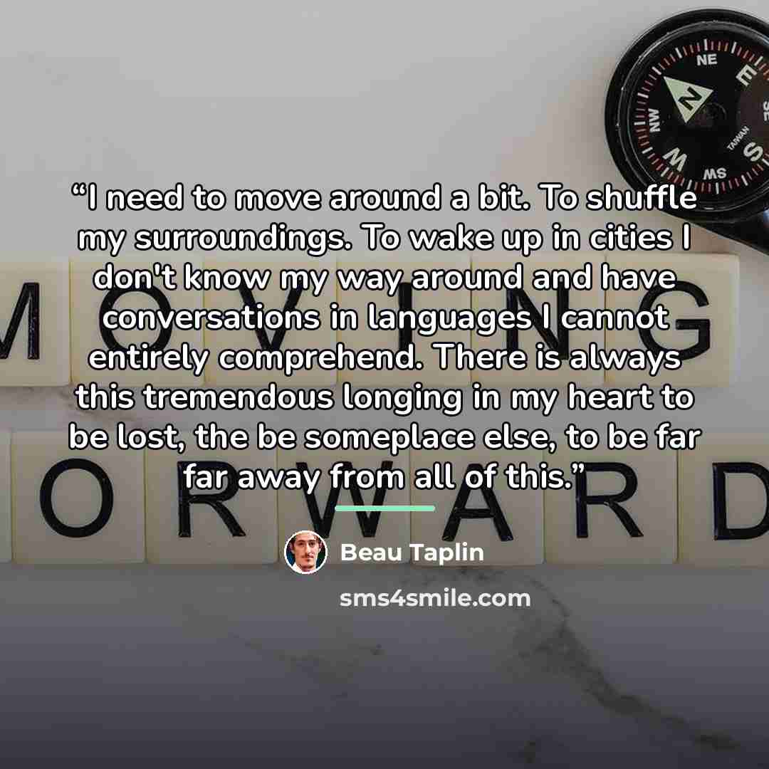“I need to move around a bit. To shuffle my surroundings. To wake up in cities I don't know my way around and have conversations in languages I cannot entirely comprehend. There is always this tremendous longing in my heart to be lost, the be someplace else, to be far far away from all of this.” quote by Beau Taplin
