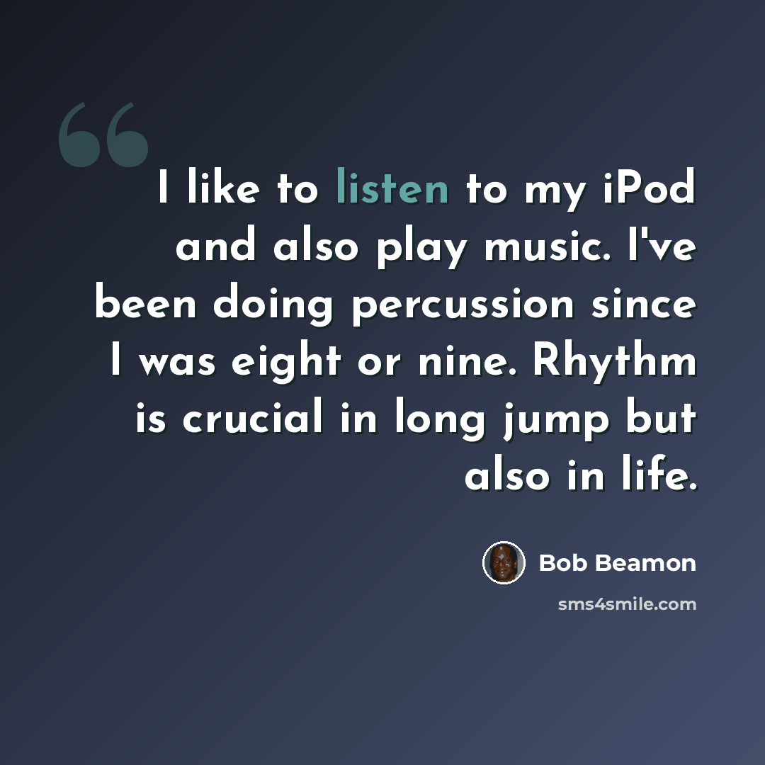 “I like to listen to my iPod and also play music. I've been doing percussion since I was eight or nine. Rhythm is crucial in long jump but also in life.” quote by Bob Beamon
