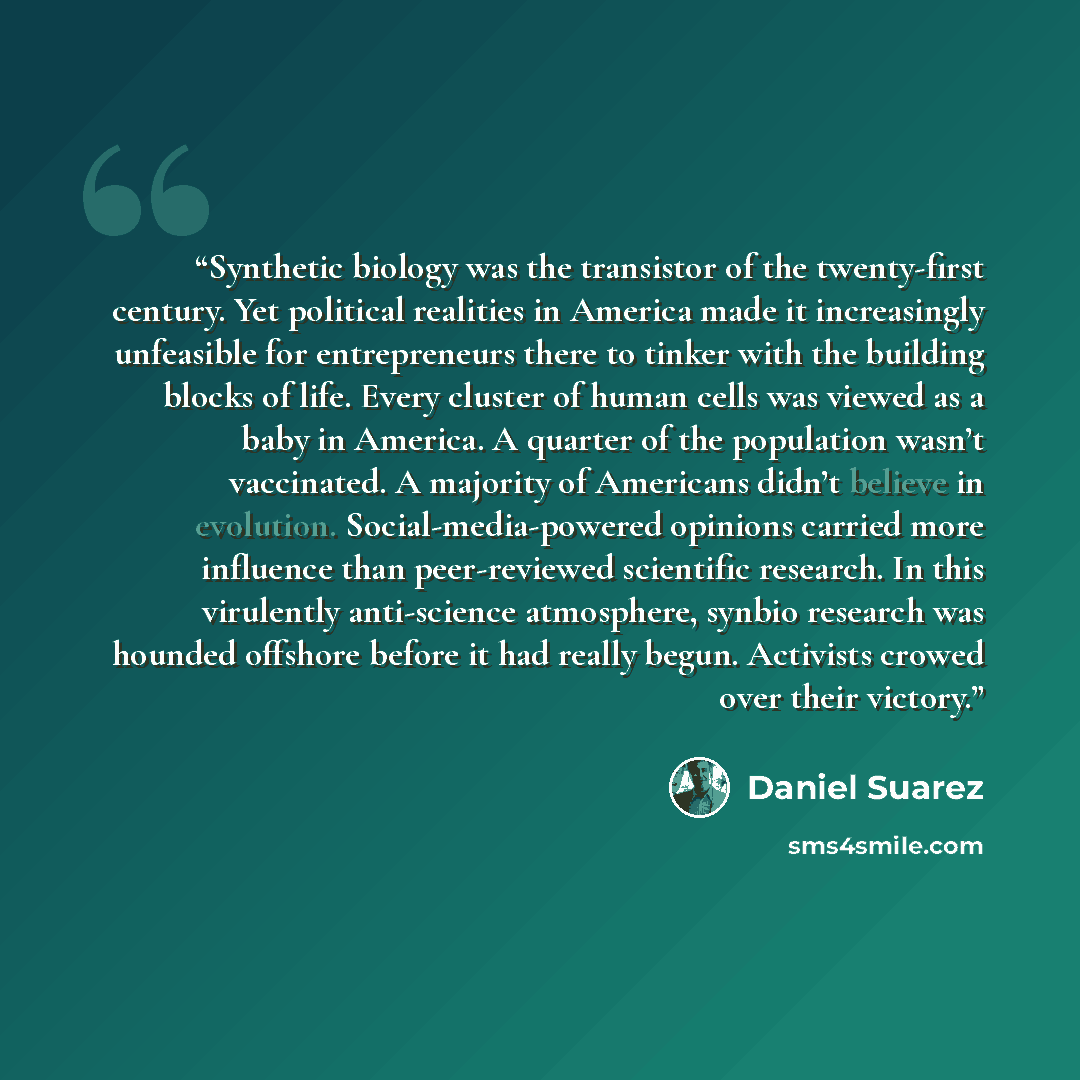 “Synthetic biology was the transistor of the twenty-first century. Yet political realities in America made it increasingly unfeasible for entrepreneurs there to tinker with the building blocks of life. Every cluster of human cells was viewed as a baby in America. A quarter of the population wasn’t…” quote by Daniel Suarez