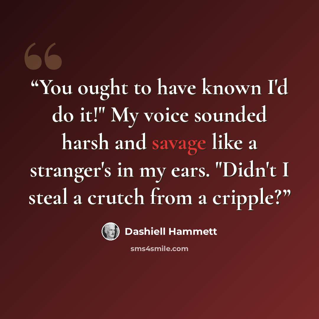“You ought to have known I'd do it!" My voice sounded harsh and savage like a stranger's in my ears. "Didn't I steal a crutch from a cripple?” quote by dashiell hammett