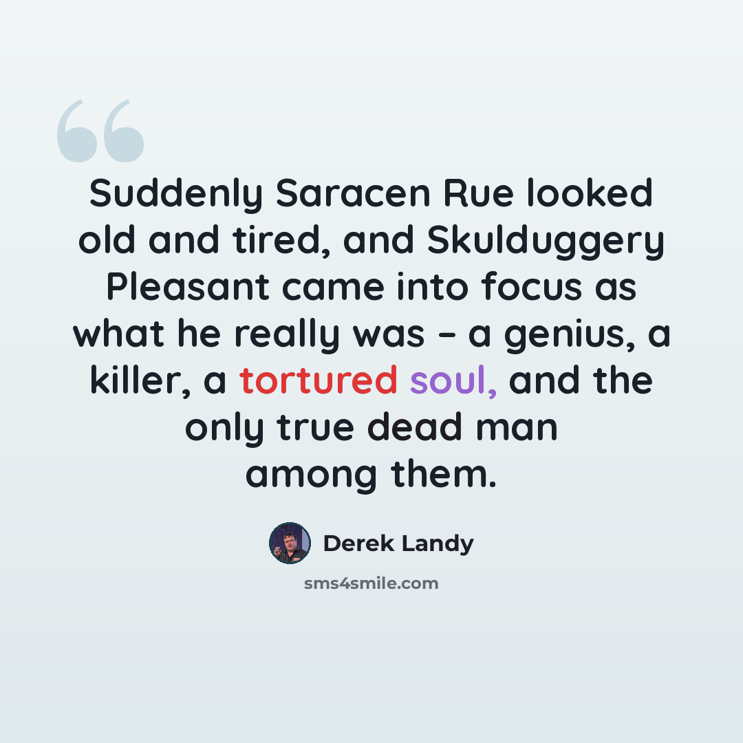 “Suddenly Saracen Rue looked old and tired, and Skulduggery Pleasant came into focus as what he really was – a genius, a killer, a tortured soul, and the only true dead man among them.” quote by Derek Landy
