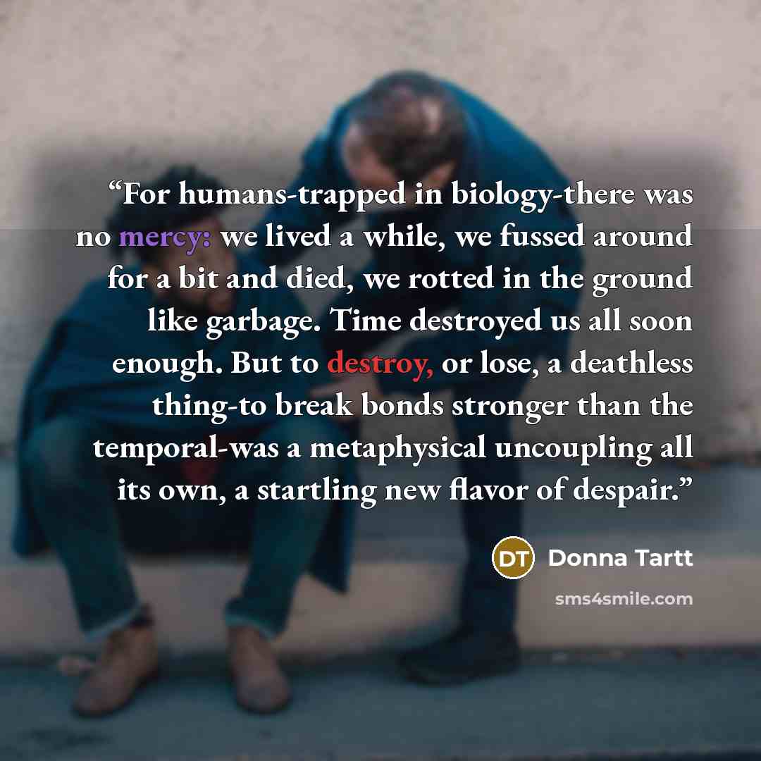 “For humans-trapped in biology-there was no mercy: we lived a while, we fussed around for a bit and died, we rotted in the ground like garbage. Time destroyed us all soon enough. But to destroy, or lose, a deathless thing-to break bonds stronger than the temporal-was a metaphysical uncoupling all…” quote by Donna Tartt