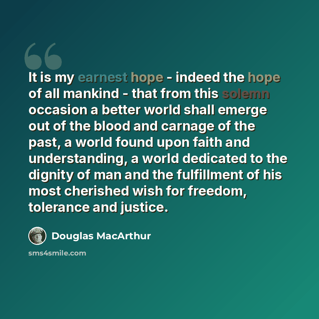 “It is my earnest hope - indeed the hope of all mankind - that from this solemn occasion a better world shall emerge out of the blood and carnage of the past, a world found upon faith and understanding, a world dedicated to the dignity of man and the fulfillment of his most cherished wish for…” quote by Douglas MacArthur