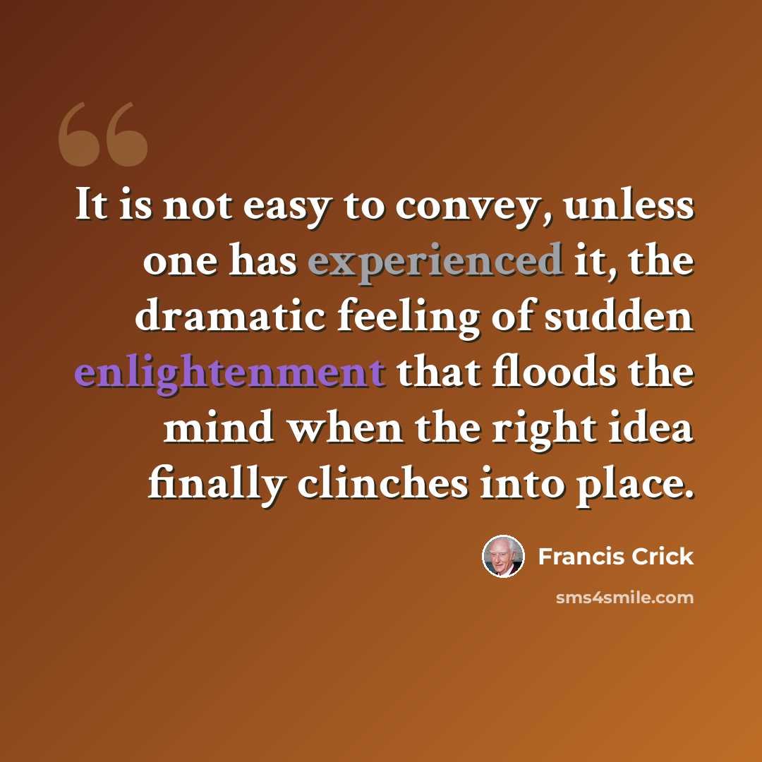 “It is not easy to convey, unless one has experienced it, the dramatic feeling of sudden enlightenment that floods the mind when the right idea finally clinches into place.” quote by Francis Crick