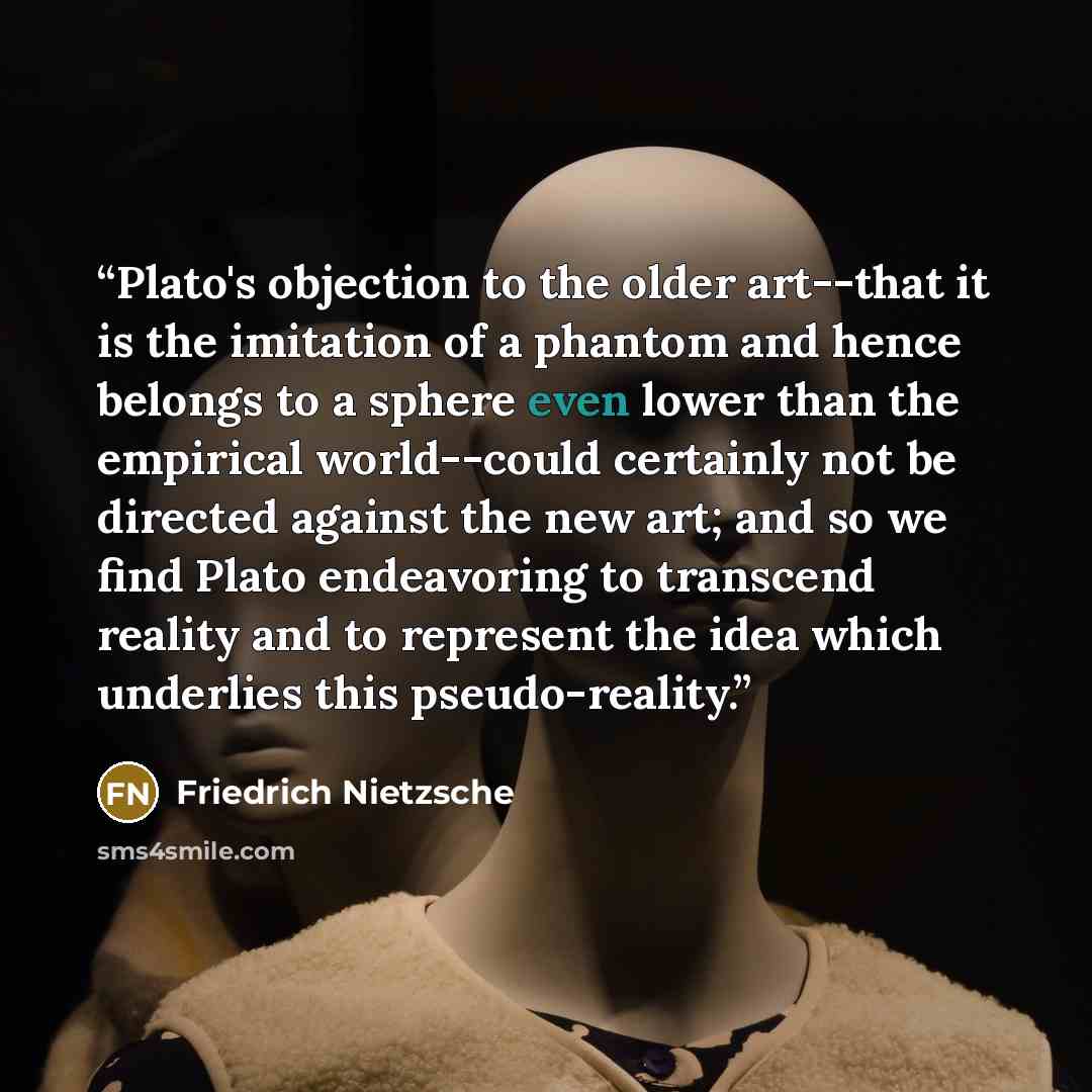 “Plato's objection to the older art--that it is the imitation of a phantom and hence belongs to a sphere even lower than the empirical world--could certainly not be directed against the new art; and so we find Plato endeavoring to transcend reality and to represent the idea which underlies this…” quote by Friedrich Nietzsche