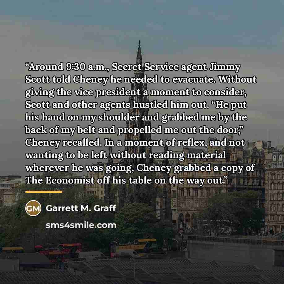 “Around 9:30 a.m., Secret Service agent Jimmy Scott told Cheney he needed to evacuate. Without giving the vice president a moment to consider, Scott and other agents hustled him out. “He put his hand on my shoulder and grabbed me by the back of my belt and propelled me out the door,” Cheney…” quote by Garrett M. Graff