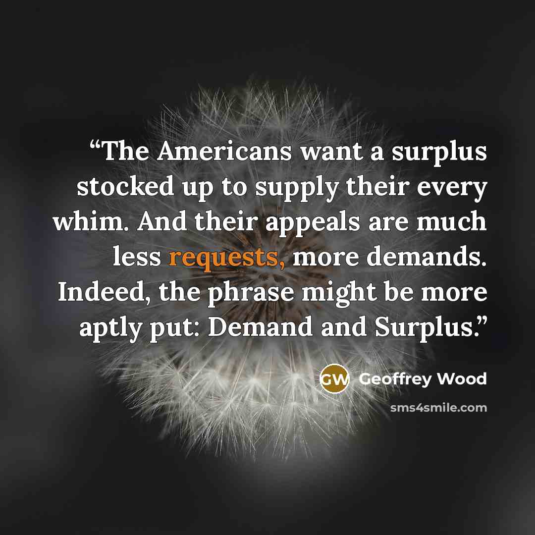 “The Americans want a surplus stocked up to supply their every whim. And their appeals are much less requests, more demands. Indeed, the phrase might be more aptly put: Demand and Surplus.” quote by Geoffrey Wood