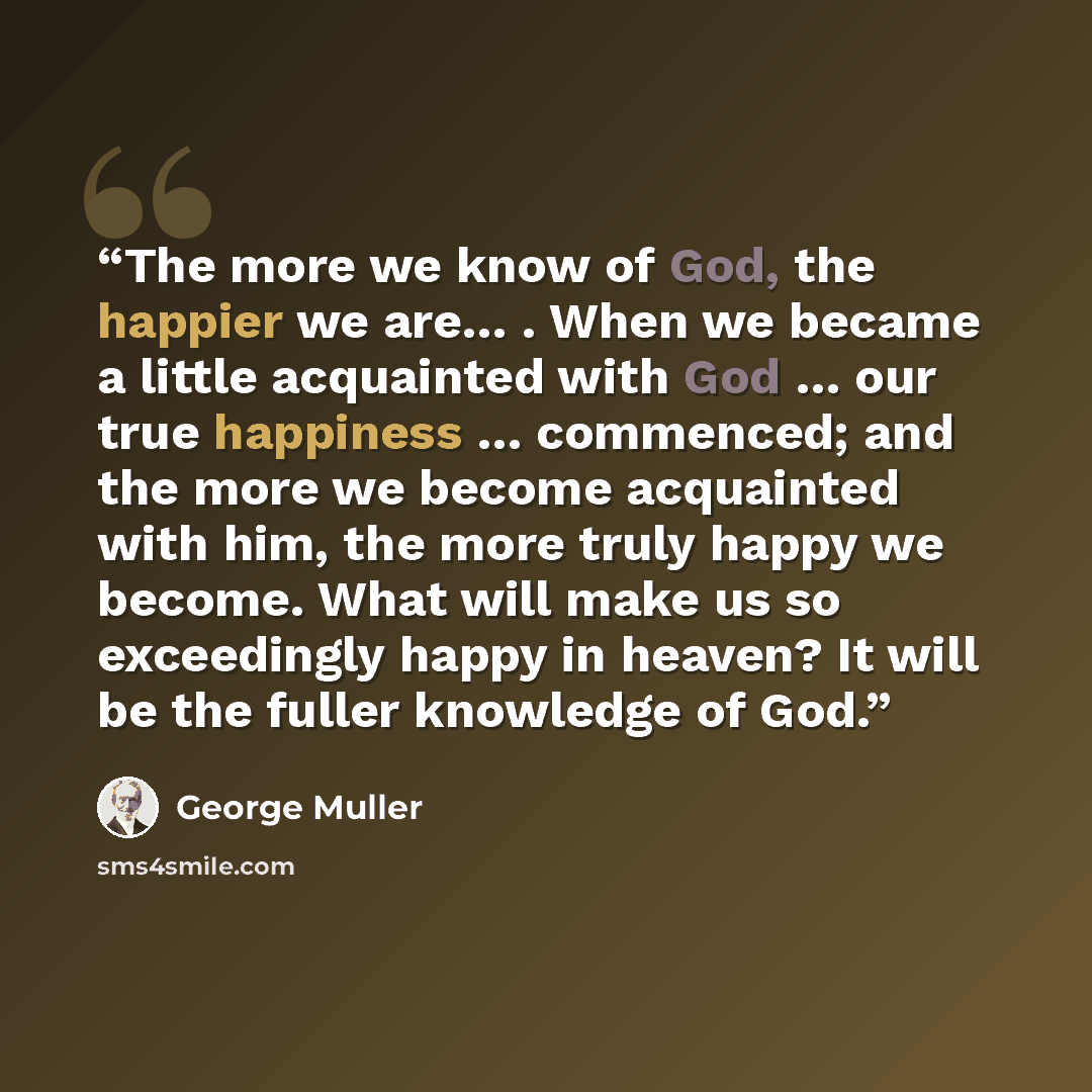 “The more we know of God, the happier we are… . When we became a little acquainted with God … our true happiness … commenced; and the more we become acquainted with him, the more truly happy we become. What will make us so exceedingly happy in heaven? It will be the fuller knowledge of God.” quote by George Muller