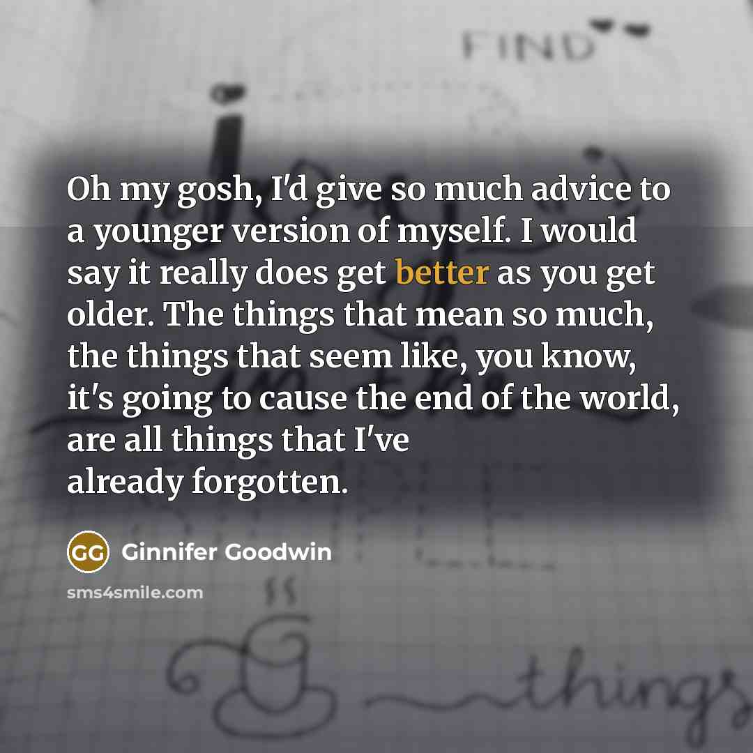 “Oh my gosh, I'd give so much advice to a younger version of myself. I would say it really does get better as you get older. The things that mean so much, the things that seem like, you know, it's going to cause the end of the world, are all things that I've already forgotten.” quote by Ginnifer Goodwin