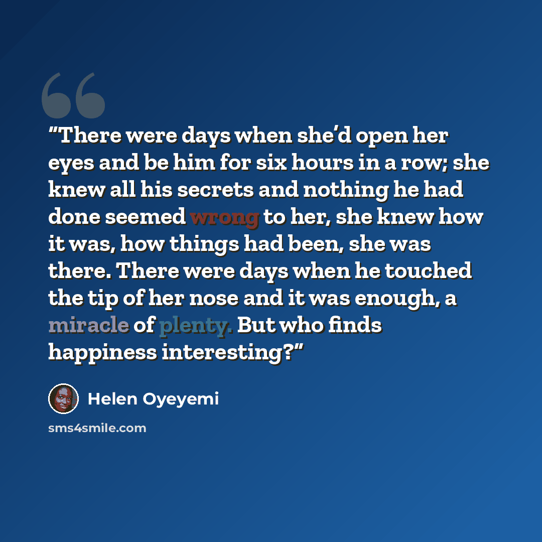“There were days when she’d open her eyes and be him for six hours in a row; she knew all his secrets and nothing he had done seemed wrong to her, she knew how it was, how things had been, she was there. There were days when he touched the tip of her nose and it was enough, a miracle of plenty. But…” quote by Helen Oyeyemi