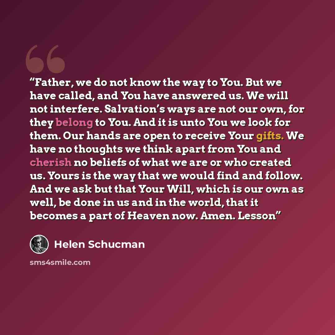 “Father, we do not know the way to You. But we have called, and You have answered us. We will not interfere. Salvation’s ways are not our own, for they belong to You. And it is unto You we look for them. Our hands are open to receive Your gifts. We have no thoughts we think apart from You and…” quote by Helen Schucman