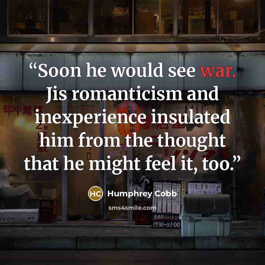 “Soon he would see war. Jis romanticism and inexperience insulated him from the thought that he might feel it, too.” quote by Humphrey Cobb