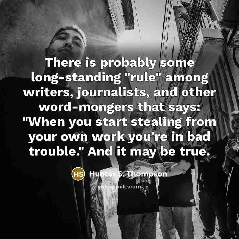 “There is probably some long-standing "rule" among writers, journalists, and other word-mongers that says: "When you start stealing from your own work you're in bad trouble." And it may be true.” quote by Hunter S. Thompson