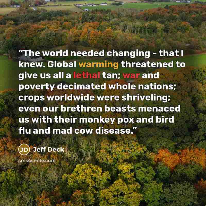 “The world needed changing - that I knew. Global warming threatened to give us all a lethal tan; war and poverty decimated whole nations; crops worldwide were shriveling; even our brethren beasts menaced us with their monkey pox and bird flu and mad cow disease.” quote by Jeff Deck