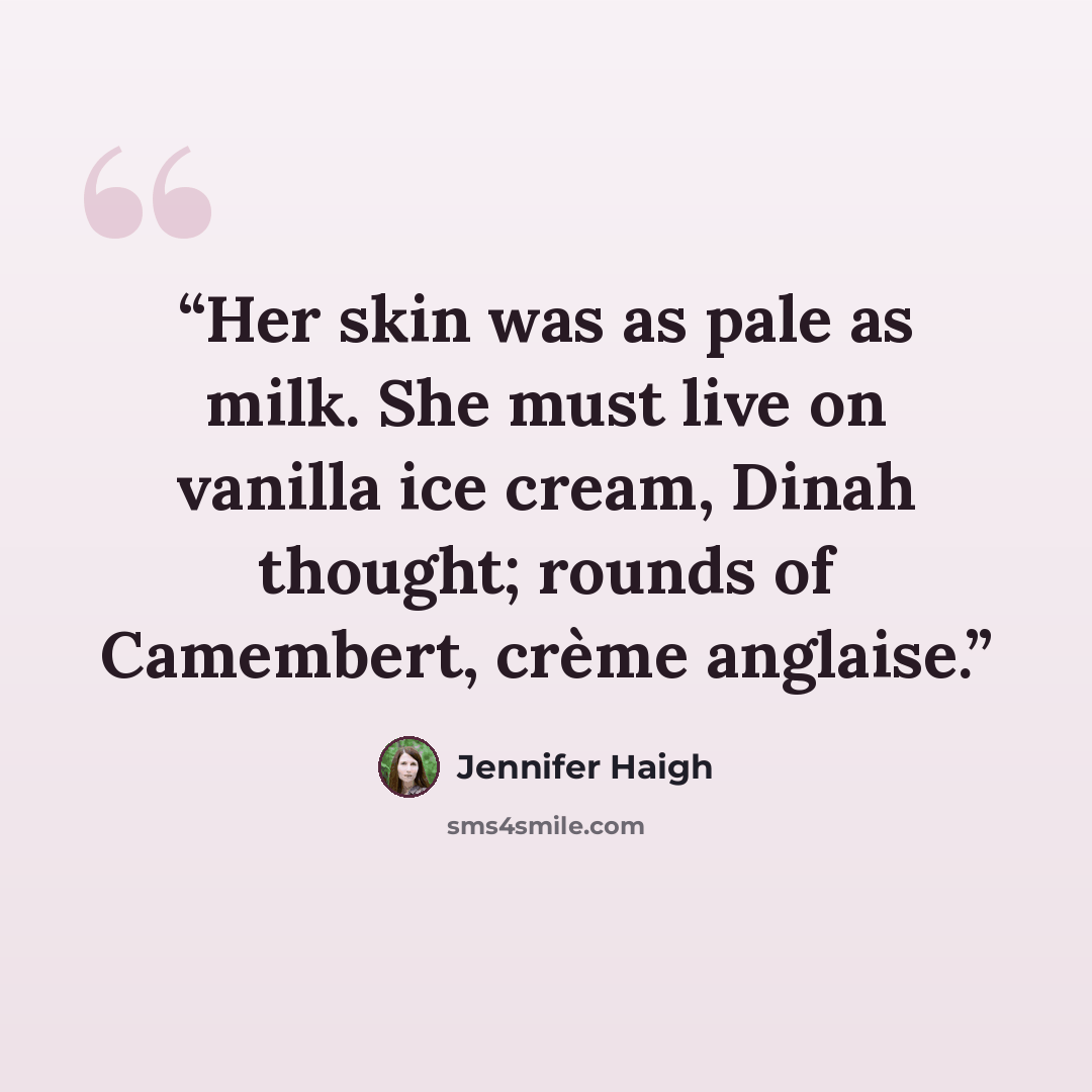 “Her skin was as pale as milk. She must live on vanilla ice cream, Dinah thought; rounds of Camembert, crème anglaise.” quote by Jennifer Haigh