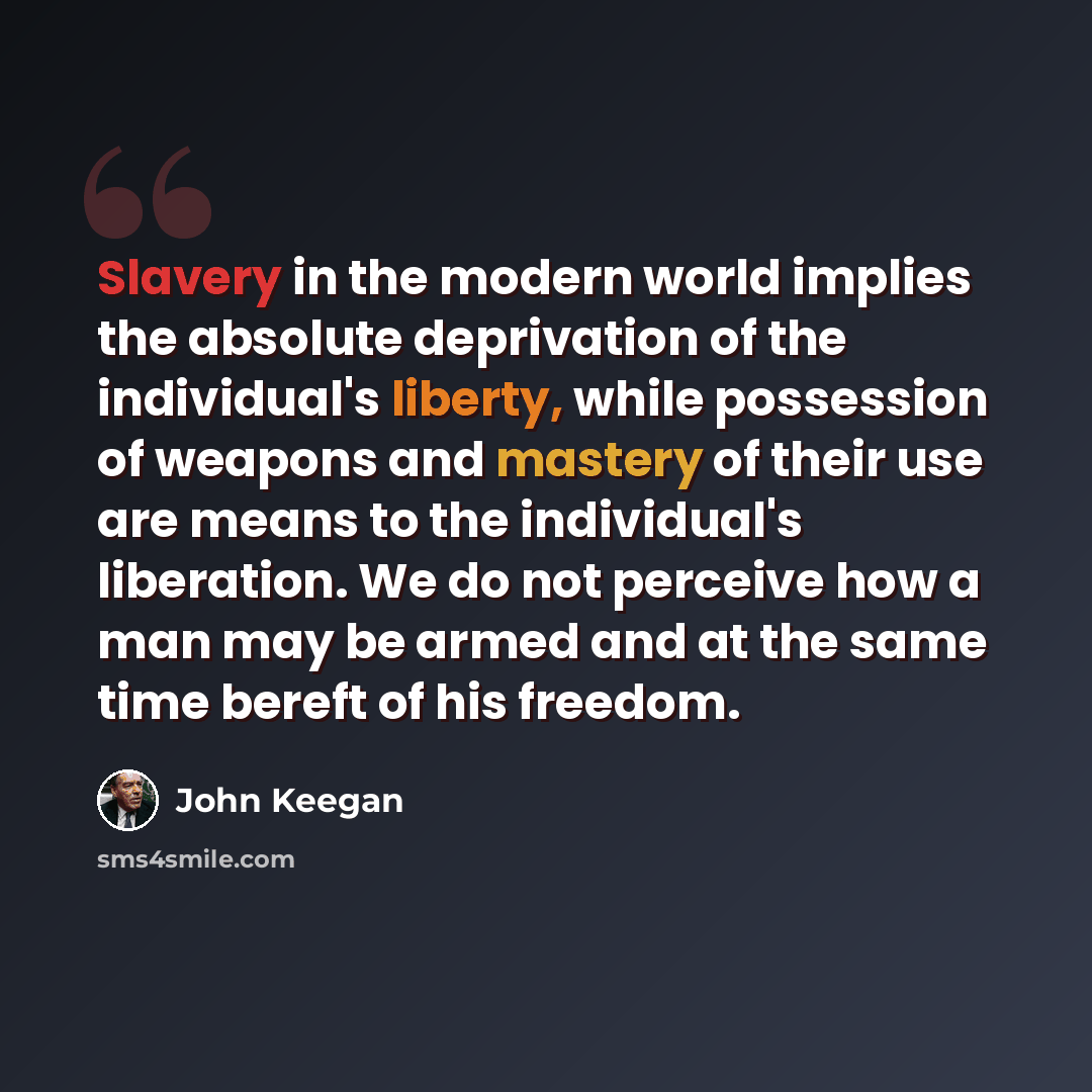 “Slavery in the modern world implies the absolute deprivation of the individual's liberty, while possession of weapons and mastery of their use are means to the individual's liberation. We do not perceive how a man may be armed and at the same time bereft of his freedom.” quote by John Keegan