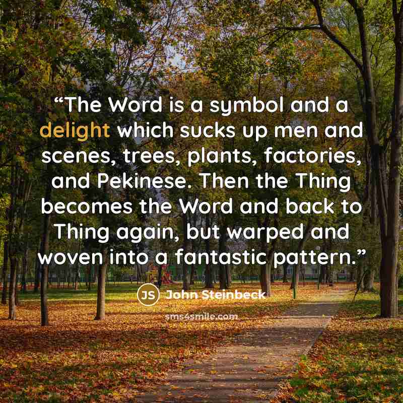 “The Word is a symbol and a delight which sucks up men and scenes, trees, plants, factories, and Pekinese. Then the Thing becomes the Word and back to Thing again, but warped and woven into a fantastic pattern.” quote by John Steinbeck