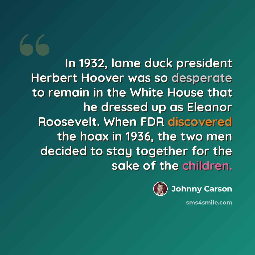 “In 1932, lame duck president Herbert Hoover was so desperate to remain in the White House that he dressed up as Eleanor Roosevelt. When FDR discovered the hoax in 1936, the two men decided to stay together for the sake of the children.” quote by Johnny Carson